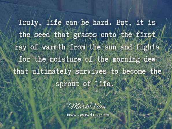 Truly, life can be hard. But, it is the seed that grasps onto the first ray of warmth from the sun and fights for the moisture of the morning dew that ultimately survives to become the sprout of life. Mark Vian, Life 101: A Philosophy for Happiness  