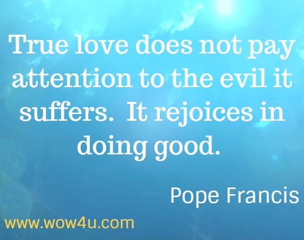 True love does not pay attention to the evil it suffers.  It rejoices in doing good.  Pope Francis