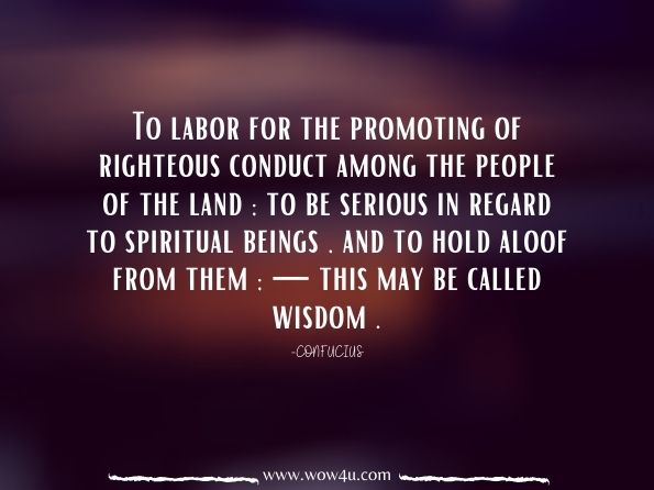 To labor for the promoting of righteous conduct among the people of the land; to be serious in regard to spiritual beings , and to hold aloof from them; — this may be called wisdom . Confucius, The Wisdom of Confucius with Critical and Biographical Sketches