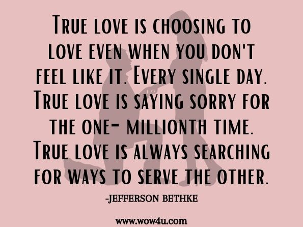 True love is choosing to love even when you don't feel like it. Every single day. True love is saying sorry for the one-millionth time. True love is always searching for ways to serve the other.Jefferson Bethke, ‎Alyssa Bethke, Love That Lasts