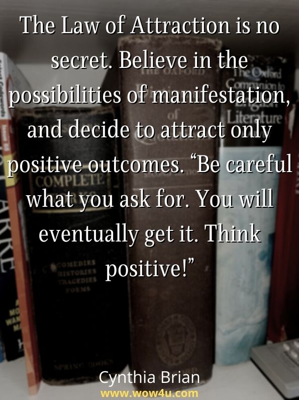 The Law of Attraction is no secret. Believe in the possibilities of manifestation, and decide to attract only positive outcomes. Be careful what you ask for. You will eventually get it. Think positive!