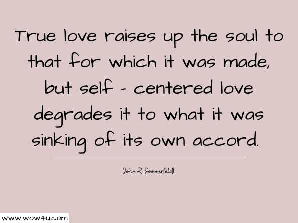 True love raises up the soul to that for which it was made, but self - centered love degrades it to what it was sinking of its own accord.John R. Sommerfeldt, Aelred of Rievaulx: Pursuing Perfect Happiness   