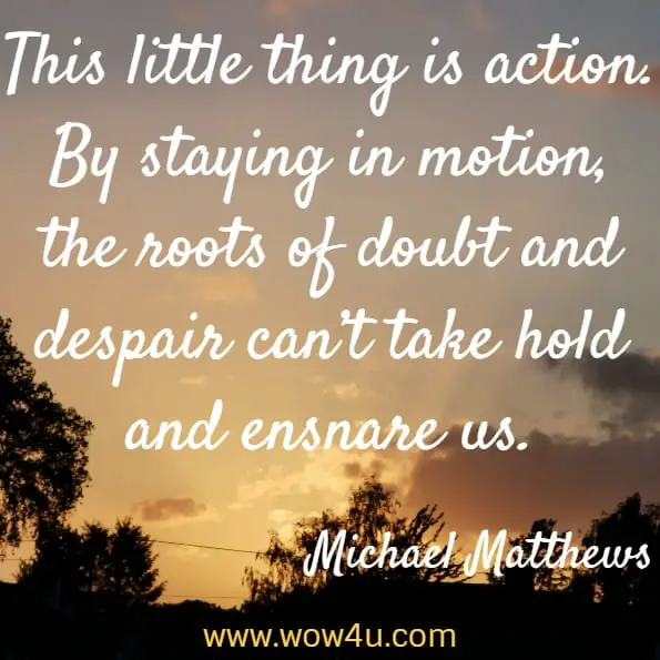 This little thing is action. By staying in motion, the roots of doubt and despair can’t take hold and ensnare us. Michael Matthews, The Little Black Book Of Workout Motivation