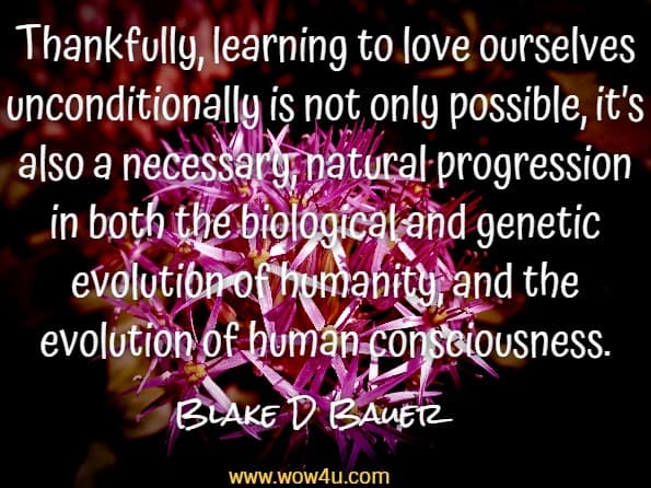 Thankfully, learning to love ourselves unconditionally is not only possible, it’s also a necessary, natural progression in both the biological and genetic evolution of humanity, and the evolution of human consciousness.Blake D Bauer, You were not born to suffer 

