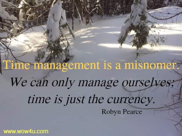Time management is a misnomer. We can only manage ourselves; 
time is just the currency. Robyn Pearce