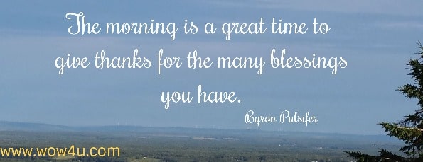 The morning is a great time to give thanks for the many blessings you have. 
 Byron Pulsifer