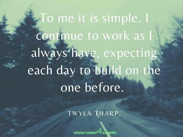 To me it is simple. I continue to work as I always have, expecting each day to build on the one before. Twyla Tharp.Keep It Moving