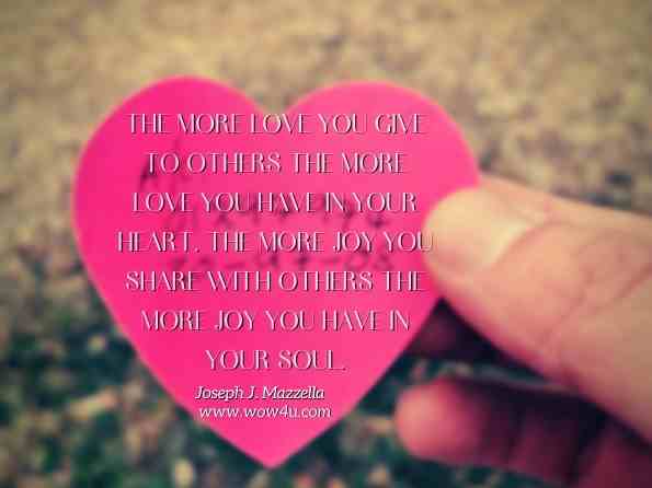 The more love you give to others the more love you have in your heart. The more joy you share with others the more joy you have in your soul. Joseph J. Mazzella, Walking the Path of Love 
