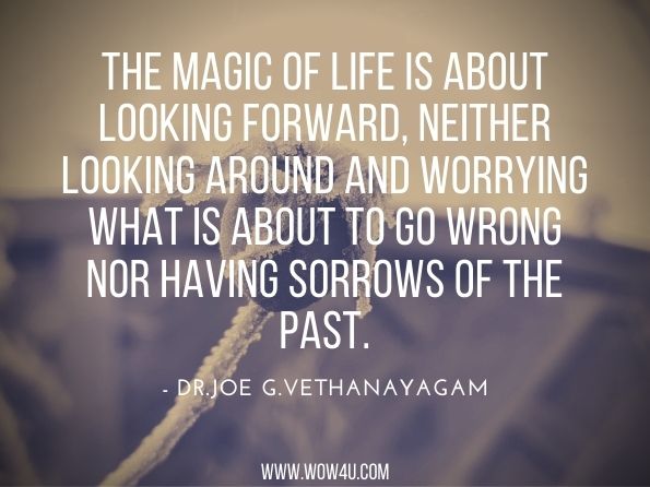The magic of life is about looking forward, neither looking around and worrying what is about to go wrong nor having sorrows of the past.Dr. Joe G. Vethanayagam. Soul Lovers and Soul Makers: The Life of Abundancebooks