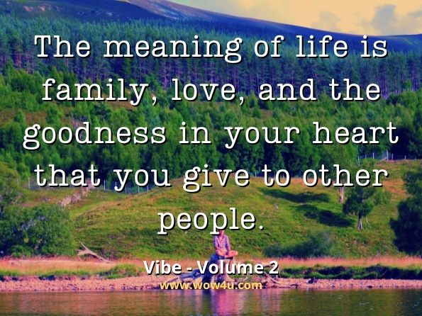 The meaning of life is family, love, and the goodness in your heart that you give to other people.