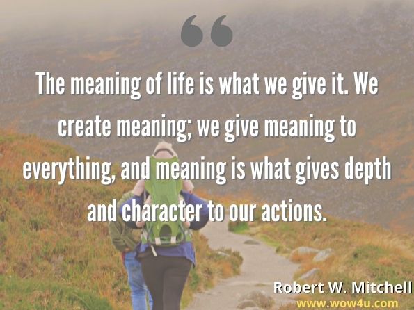 The meaning of life is what we give it. We create meaning; we give meaning to everything, and meaning is what gives depth and character to our actions.