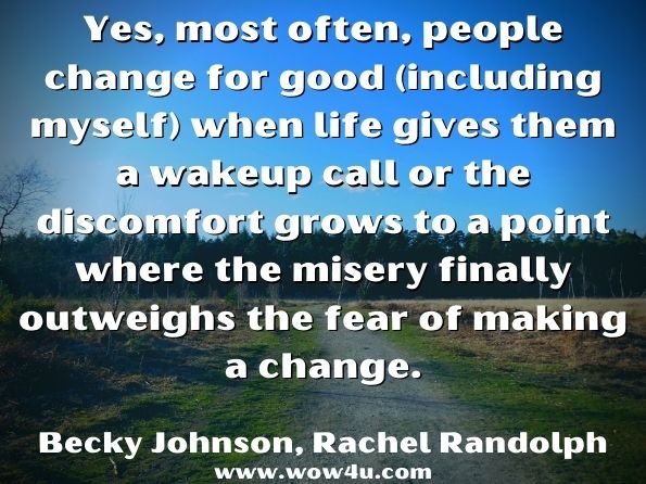 Yes, most often, people change for good (including myself) when life gives them a wakeup call or the discomfort grows to a point where the misery finally outweighs the fear of making a change.Becky Johnson, ‎Rachel Randolph, Nourished