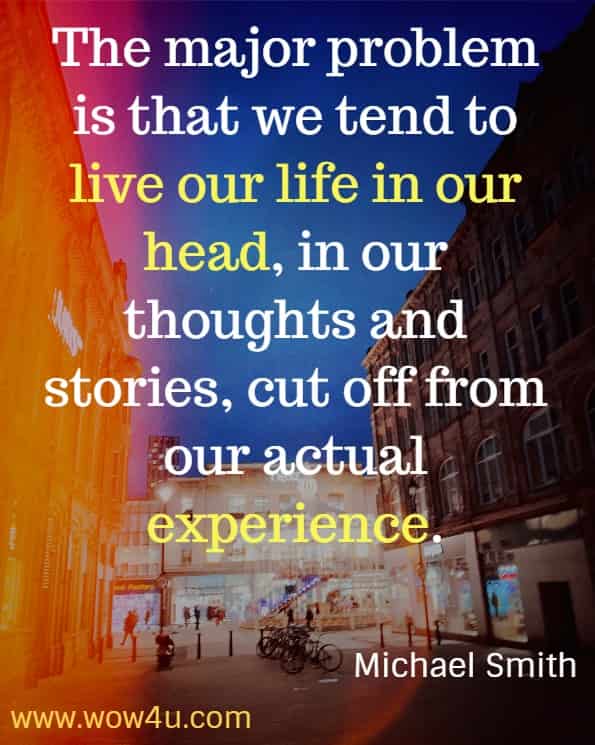 The major problem is that we tend to live our life in our head, in our thoughts and stories, cut off from our actual experience.
Michael Smith, Mindfulness Meditations for Anxiety.
