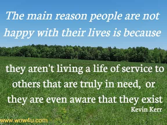 The main reason people are not happy with their lives is because they aren't living a life of service to others that are truly in need, or they are even aware that they exist
  Kevin Kerr