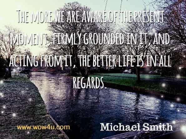 The more we are aware for the present moment, firmly grounded in it, and acting from it, the better life is in all regards. Michael Smith, Mindfulness Meditations for Anxiety.