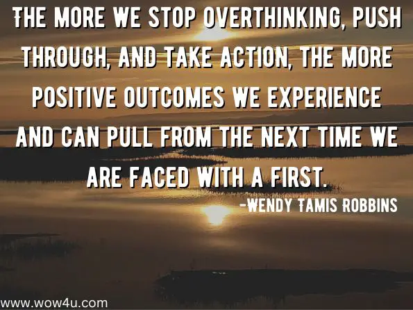 The more we stop overthinking, push through, and take action, the more positive outcomes we experience and can pull from the next time we are faced with a first. Wendy Tamis Robbins, The Box