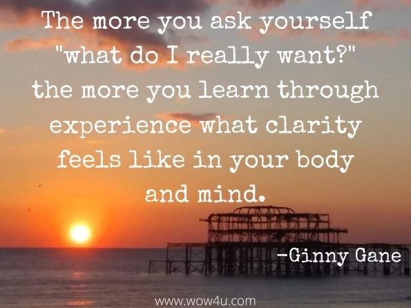 The more you ask yourself what do I really want? the more you learn through experience what clarity feels like in your body and mind. 
