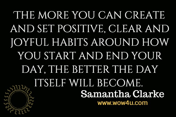 The more you can create and set positive, clear and joyful habits around how you start and end your day, the better the day itself will become.Samantha Clarke, Love It Or Leave It 