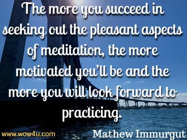 The more you succeed in seeking out the pleasant aspects of meditation, the more motivated you’ll be and the more you will look forward to practicing. Mathew Immurgut, The Mind Illuminated