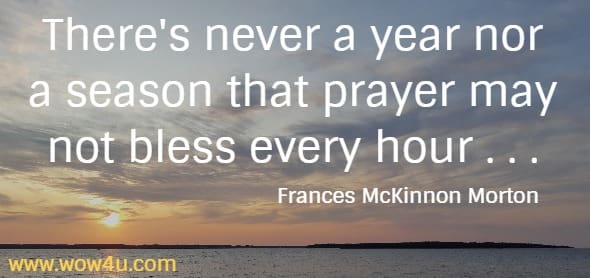 There's never a year nor a season that prayer may not bless every hour . . . Frances McKinnon Morton