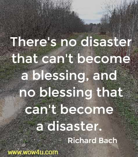 There's no disaster that can't become a blessing, and no blessing that can't become a disaster. 
Richard Bach 