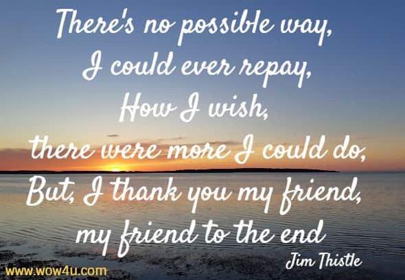 There's no possible way, I could ever repay,
How I wish, there were more I could do,
But, I thank you my friend, my friend to the end
Jim Thistle