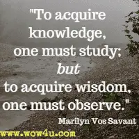 To acquire knowledge, one must study; but to acquire wisdom, one must observe.  Marilyn Vos Savant