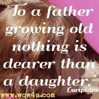 To a father growing old nothing is dearer than a daughter. Euripides