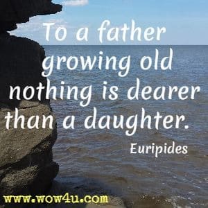 To a father growing old nothing is dearer than a daughter. Euripides