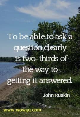 To be able to ask a question clearly is two-thirds of the way to getting it answered. John Ruskin