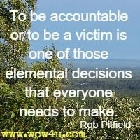 To be accountable or to be a victim is one of those elemental 
decisions that everyone needs to make. Rob Pitfield