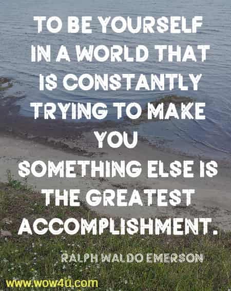 To be yourself in a world that is constantly trying to make you 
something else is the greatest accomplishment. Ralph Waldo Emerson