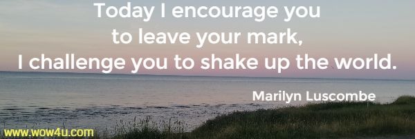 Today I encourage you
 to leave your mark, I challenge you to shake up the world.
  Marilyn Luscombe