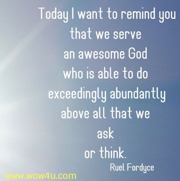 Today I want to remind you that we serve an awesome 
God who is able to do exceedingly abundantly above all that we ask 
or think. Ruel Fordyce