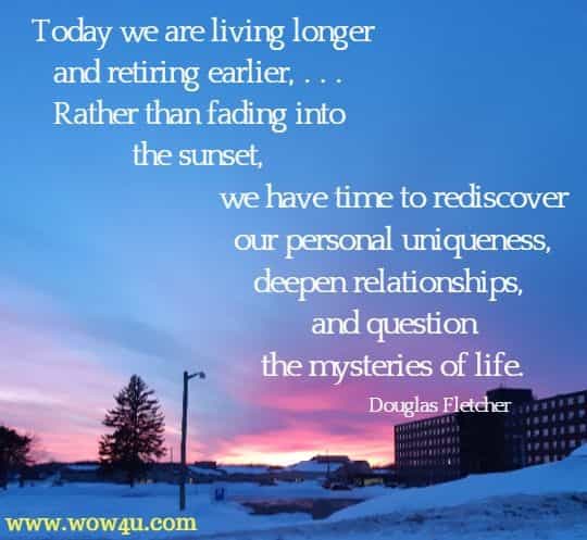 Today we are living longer and retiring earlier, . . . Rather than fading into the sunset, we have time to rediscover our personal uniqueness, deepen relationships, and question the mysteries of life. Douglas Fletcher