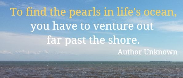 To find the pearls in life's ocean, you have to venture out far past the shore.
 Author Unknown