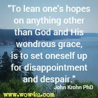 To lean one's hopes on anything other than God and His wondrous grace, is to set oneself up for disappointment and despair. John Krohn PhD