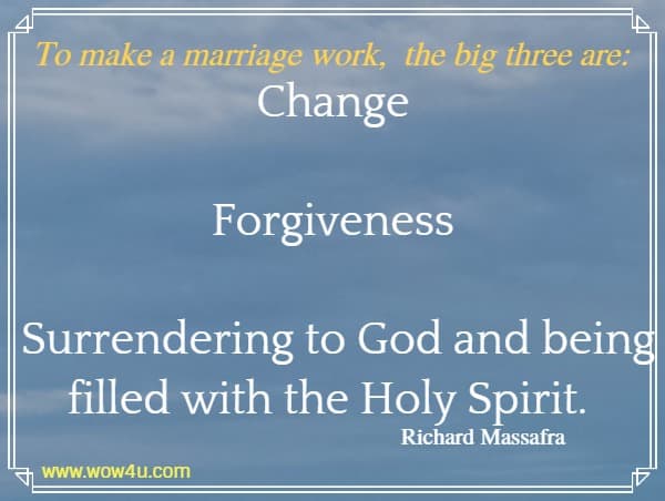 To make a marriage work, the big three are: Change Forgiveness Surrendering to God and being filled with the Holy Spirit. Richard Massafra