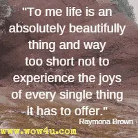 To me life is an absolutely beautifully thing and way too short not to experience the joys of every single thing it has to offer.  Raymona Brown