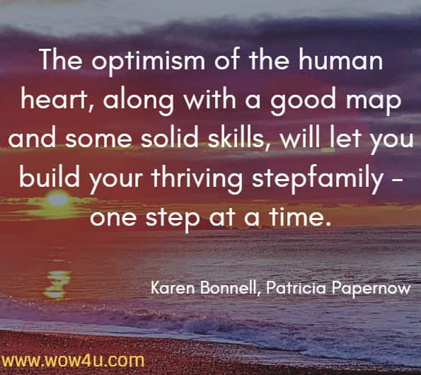 The optimism of the human heart, along with a good map and some solid skills, will let you build your thriving stepfamily - one step at a time.
Karen Bonnell, Patricia Papernow, The Stepfamily Handbook
