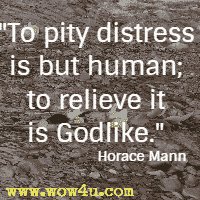 To pity distress is but human; to relieve it is Godlike. Horace Mann 