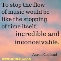 To stop the flow of music would be like the stopping of time itself, incredible and inconceivable. Aaron Copland