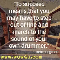 To succeed means that you may have to step out of line and march to the sound of your own drummer. Keith Degreen 
