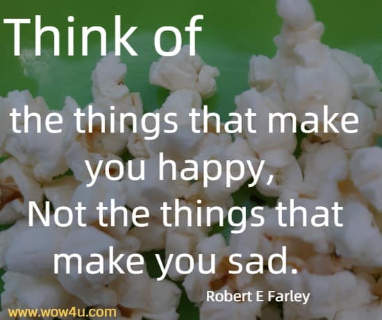 Think of the things that make you happy, 
Not the things that make you sad.  Robert E Farley