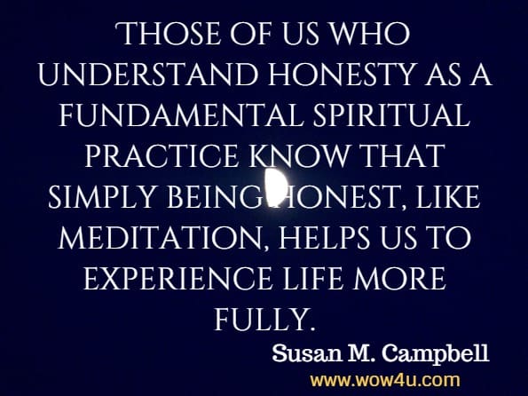 Those of us who understand honesty as a fundamental spiritual practice know that simply being honest, like meditation, helps us to experience life more fully. Susan M. Campbell, Getting Real