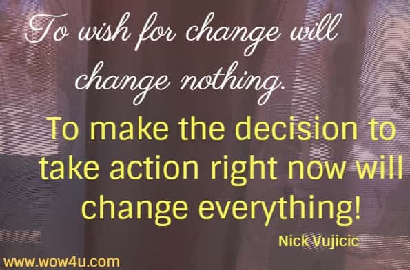 To wish for change will change nothing. 
To make the decision to take action right now will change everything! Nick Vujicic