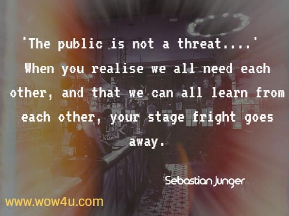 The public is not a threat.  When you realise that we all need each other, and that we can all learn from each other, your stage fright goes away.  Sebastian Junger
