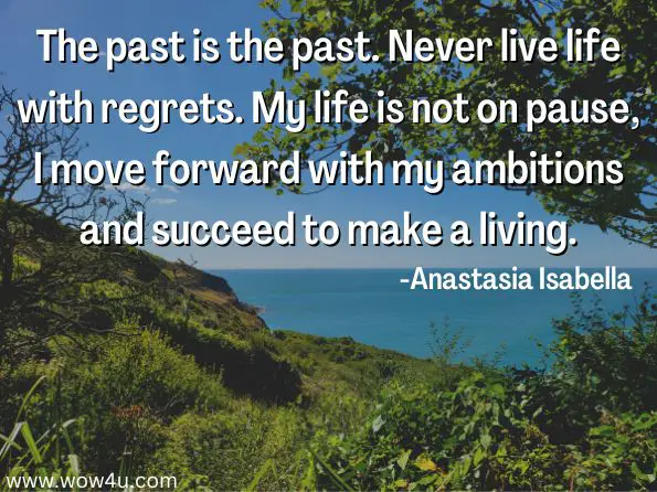 The past is the past. Never live life with regrets. My life is not on pause, I move forward with my ambitions and succeed to make a living.