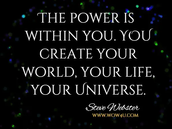 The power is within you. YOU create your world, your life, your Universe.Steve and Tracy Webster, The Law Of Creation