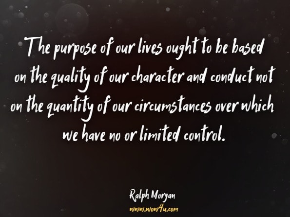 The purpose of our lives ought to be based on the quality of our character and conduct not on the quantity of our circumstances over which we have no or limited control.Ralph Morgan. Are You Ready for a New Life?